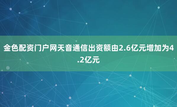 金色配资门户网天音通信出资额由2.6亿元增加为4.2亿元